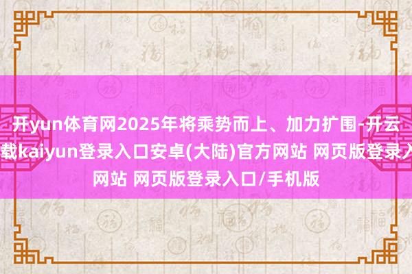 开yun体育网2025年将乘势而上、加力扩围-开云app官网下载kaiyun登录入口安卓(大陆)官方网站 网页版登录入口/手机版
