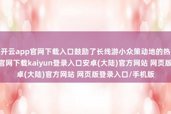 开云app官网下载入口鼓励了长线游小众策动地的热度飙升-开云app官网下载kaiyun登录入口安卓(大陆)官方网站 网页版登录入口/手机版