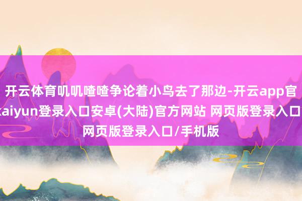 开云体育叽叽喳喳争论着小鸟去了那边-开云app官网下载kaiyun登录入口安卓(大陆)官方网站 网页版登录入口/手机版
