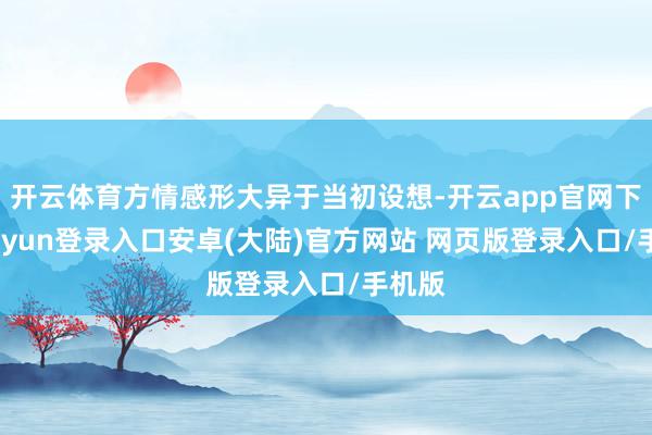开云体育方情感形大异于当初设想-开云app官网下载kaiyun登录入口安卓(大陆)官方网站 网页版登录入口/手机版