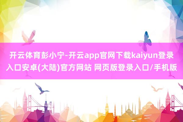开云体育彭小宁-开云app官网下载kaiyun登录入口安卓(大陆)官方网站 网页版登录入口/手机版