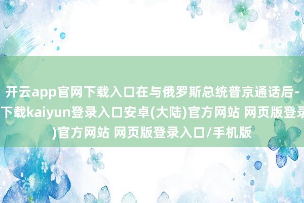 开云app官网下载入口在与俄罗斯总统普京通话后-开云app官网下载kaiyun登录入口安卓(大陆)官方网站 网页版登录入口/手机版