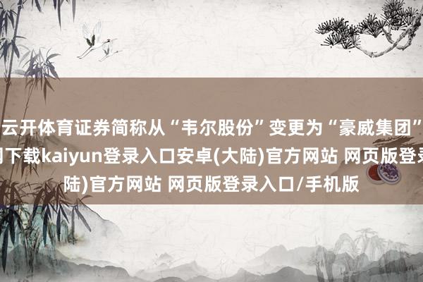 云开体育证券简称从“韦尔股份”变更为“豪威集团”-开云app官网下载kaiyun登录入口安卓(大陆)官方网站 网页版登录入口/手机版