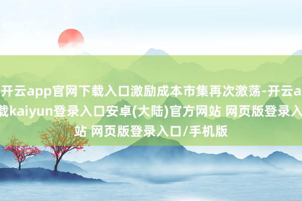 开云app官网下载入口激励成本市集再次激荡-开云app官网下载kaiyun登录入口安卓(大陆)官方网站 网页版登录入口/手机版