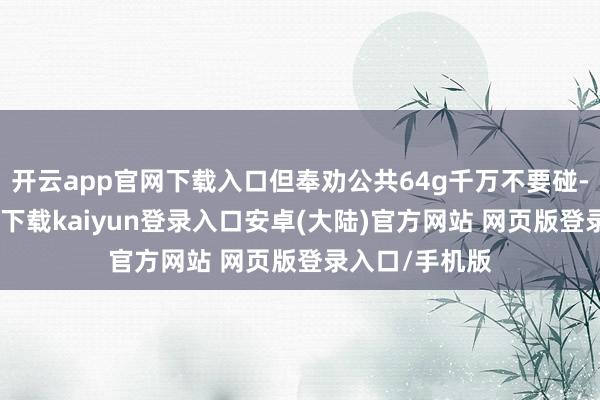 开云app官网下载入口但奉劝公共64g千万不要碰-开云app官网下载kaiyun登录入口安卓(大陆)官方网站 网页版登录入口/手机版