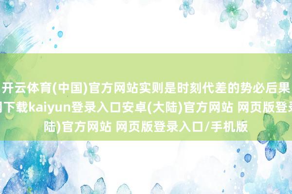 开云体育(中国)官方网站实则是时刻代差的势必后果-开云app官网下载kaiyun登录入口安卓(大陆)官方网站 网页版登录入口/手机版