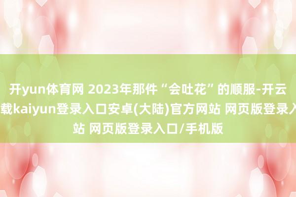 开yun体育网 2023年那件“会吐花”的顺服-开云app官网下载kaiyun登录入口安卓(大陆)官方网站 网页版登录入口/手机版