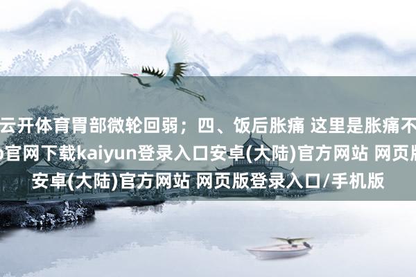 云开体育胃部微轮回弱；四、饭后胀痛 这里是胀痛不是痛苦了-开云app官网下载kaiyun登录入口安卓(大陆)官方网站 网页版登录入口/手机版