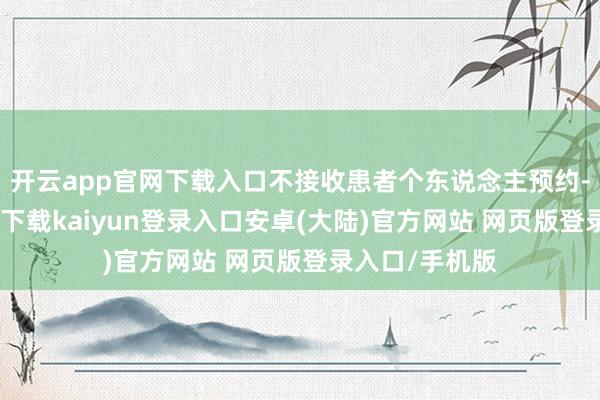 开云app官网下载入口不接收患者个东说念主预约-开云app官网下载kaiyun登录入口安卓(大陆)官方网站 网页版登录入口/手机版