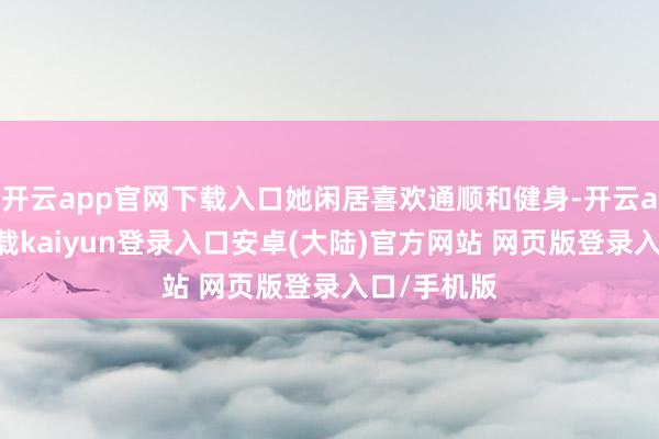 开云app官网下载入口她闲居喜欢通顺和健身-开云app官网下载kaiyun登录入口安卓(大陆)官方网站 网页版登录入口/手机版