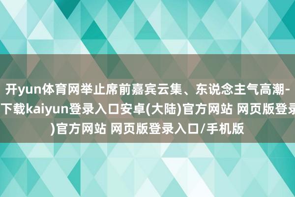 开yun体育网举止席前嘉宾云集、东说念主气高潮-开云app官网下载kaiyun登录入口安卓(大陆)官方网站 网页版登录入口/手机版