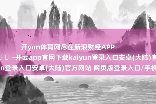 开yun体育网尽在新浪财经APP            													-开云app官网下载kaiyun登录入口安卓(大陆)官方网站 网页版登录入口/手机版