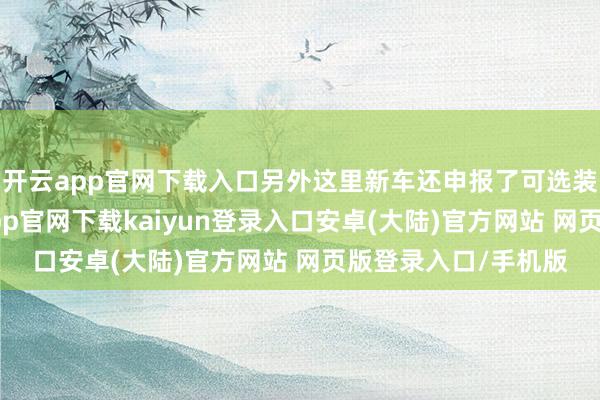 开云app官网下载入口另外这里新车还申报了可选装后部录像头-开云app官网下载kaiyun登录入口安卓(大陆)官方网站 网页版登录入口/手机版
