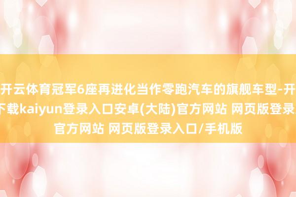 开云体育冠军6座再进化当作零跑汽车的旗舰车型-开云app官网下载kaiyun登录入口安卓(大陆)官方网站 网页版登录入口/手机版