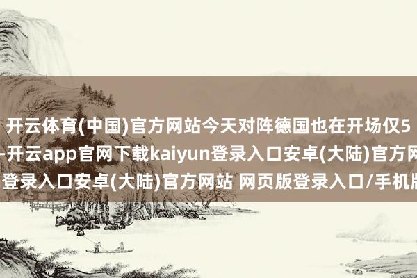 开云体育(中国)官方网站今天对阵德国也在开场仅5分钟就领先获取进球-开云app官网下载kaiyun登录入口安卓(大陆)官方网站 网页版登录入口/手机版