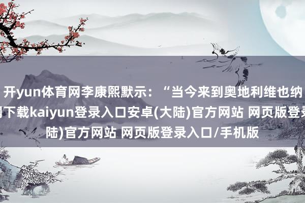 开yun体育网李康熙默示：“当今来到奥地利维也纳-开云app官网下载kaiyun登录入口安卓(大陆)官方网站 网页版登录入口/手机版