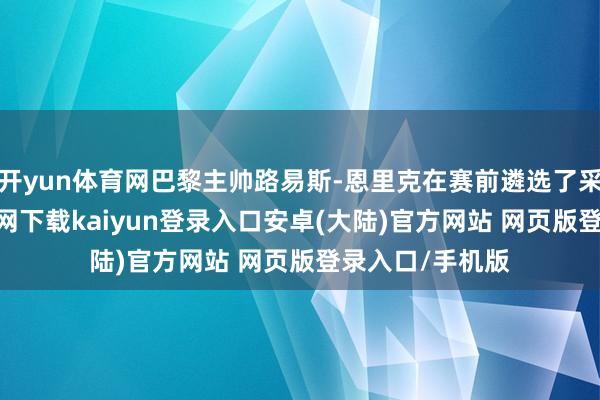 开yun体育网巴黎主帅路易斯-恩里克在赛前遴选了采访-开云app官网下载kaiyun登录入口安卓(大陆)官方网站 网页版登录入口/手机版