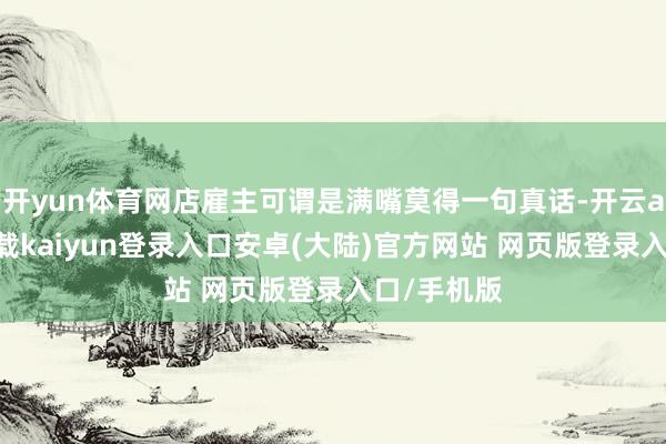 开yun体育网店雇主可谓是满嘴莫得一句真话-开云app官网下载kaiyun登录入口安卓(大陆)官方网站 网页版登录入口/手机版