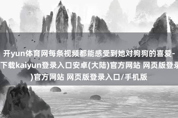 开yun体育网每条视频都能感受到她对狗狗的喜爱-开云app官网下载kaiyun登录入口安卓(大陆)官方网站 网页版登录入口/手机版