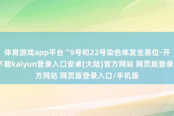 体育游戏app平台“9号和22号染色体发生易位-开云app官网下载kaiyun登录入口安卓(大陆)官方网站 网页版登录入口/手机版