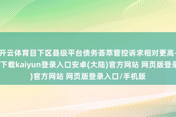 开云体育目下区县级平台债务荟萃管控诉求相对更高-开云app官网下载kaiyun登录入口安卓(大陆)官方网站 网页版登录入口/手机版