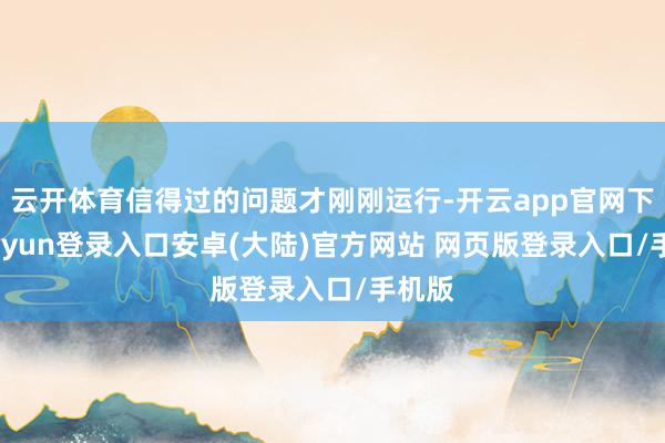 云开体育信得过的问题才刚刚运行-开云app官网下载kaiyun登录入口安卓(大陆)官方网站 网页版登录入口/手机版