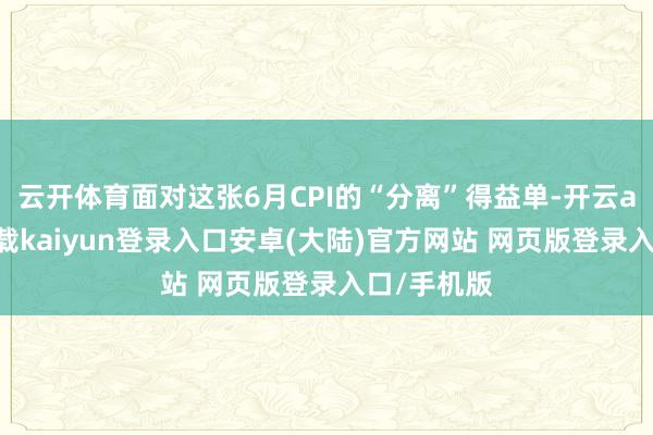 云开体育面对这张6月CPI的“分离”得益单-开云app官网下载kaiyun登录入口安卓(大陆)官方网站 网页版登录入口/手机版