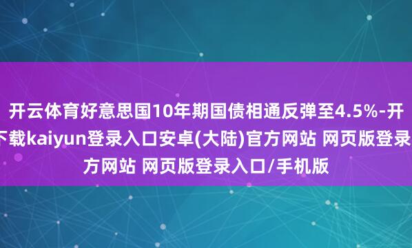开云体育好意思国10年期国债相通反弹至4.5%-开云app官网下载kaiyun登录入口安卓(大陆)官方网站 网页版登录入口/手机版