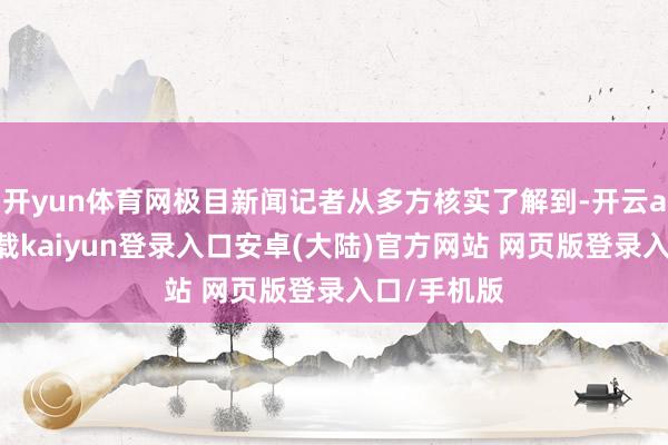 开yun体育网极目新闻记者从多方核实了解到-开云app官网下载kaiyun登录入口安卓(大陆)官方网站 网页版登录入口/手机版