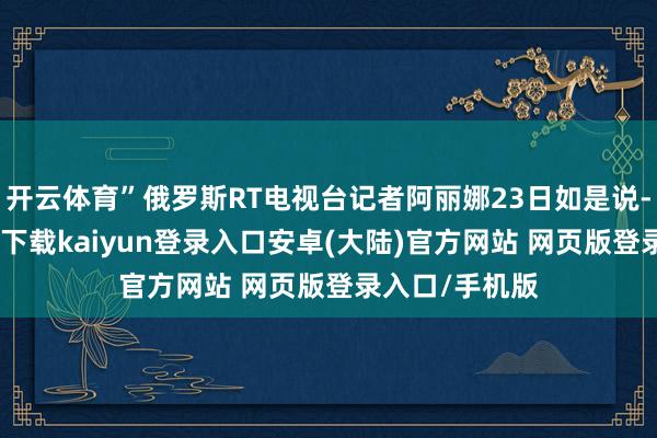 开云体育”俄罗斯RT电视台记者阿丽娜23日如是说-开云app官网下载kaiyun登录入口安卓(大陆)官方网站 网页版登录入口/手机版