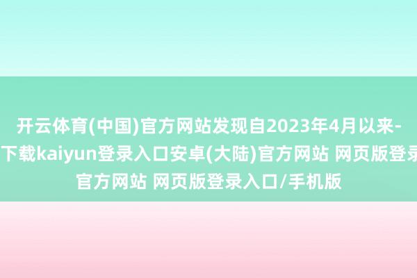 开云体育(中国)官方网站发现自2023年4月以来-开云app官网下载kaiyun登录入口安卓(大陆)官方网站 网页版登录入口/手机版