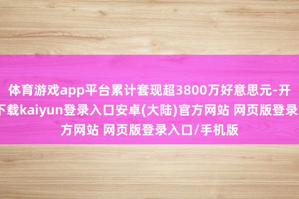 体育游戏app平台累计套现超3800万好意思元-开云app官网下载kaiyun登录入口安卓(大陆)官方网站 网页版登录入口/手机版