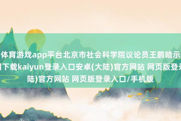 体育游戏app平台北京市社会科学院议论员王鹏暗示-开云app官网下载kaiyun登录入口安卓(大陆)官方网站 网页版登录入口/手机版