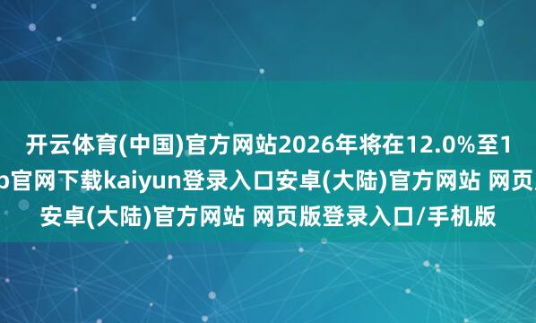 开云体育(中国)官方网站2026年将在12.0%至13.0%之间-开云app官网下载kaiyun登录入口安卓(大陆)官方网站 网页版登录入口/手机版