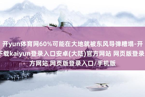 开yun体育网60%可能在大地就被东风导弹糟塌-开云app官网下载kaiyun登录入口安卓(大陆)官方网站 网页版登录入口/手机版