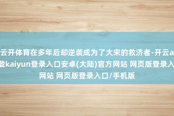 云开体育在多年后却逆袭成为了大宋的救济者-开云app官网下载kaiyun登录入口安卓(大陆)官方网站 网页版登录入口/手机版