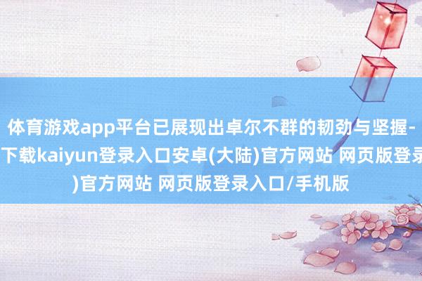 体育游戏app平台已展现出卓尔不群的韧劲与坚握-开云app官网下载kaiyun登录入口安卓(大陆)官方网站 网页版登录入口/手机版