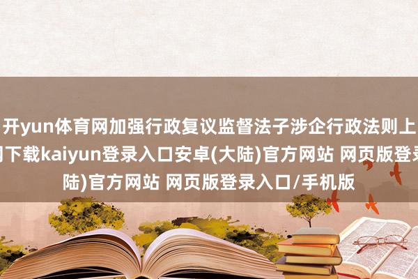 开yun体育网加强行政复议监督法子涉企行政法则上-开云app官网下载kaiyun登录入口安卓(大陆)官方网站 网页版登录入口/手机版