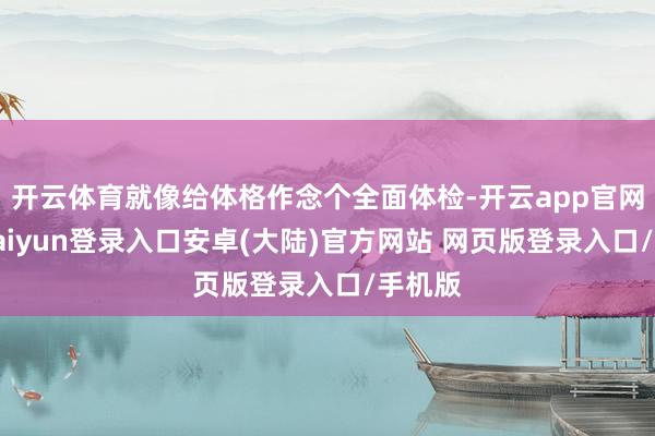 开云体育就像给体格作念个全面体检-开云app官网下载kaiyun登录入口安卓(大陆)官方网站 网页版登录入口/手机版