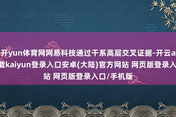 开yun体育网网易科技通过干系高层交叉证据-开云app官网下载kaiyun登录入口安卓(大陆)官方网站 网页版登录入口/手机版