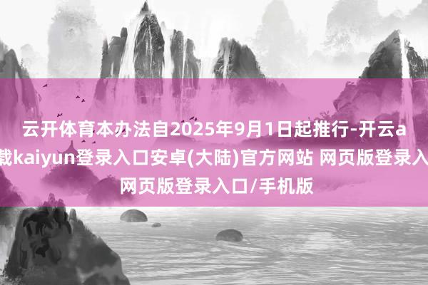 云开体育　　本办法自2025年9月1日起推行-开云app官网下载kaiyun登录入口安卓(大陆)官方网站 网页版登录入口/手机版