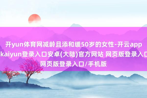 开yun体育网减龄且添和缓50岁的女性-开云app官网下载kaiyun登录入口安卓(大陆)官方网站 网页版登录入口/手机版