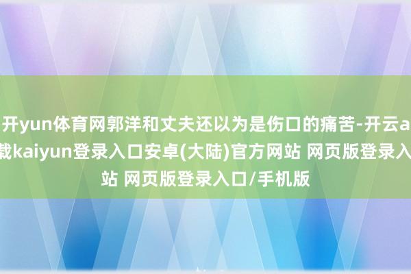 开yun体育网郭洋和丈夫还以为是伤口的痛苦-开云app官网下载kaiyun登录入口安卓(大陆)官方网站 网页版登录入口/手机版