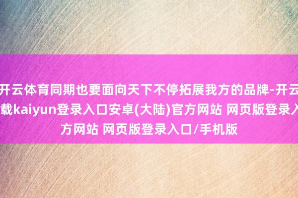 开云体育同期也要面向天下不停拓展我方的品牌-开云app官网下载kaiyun登录入口安卓(大陆)官方网站 网页版登录入口/手机版