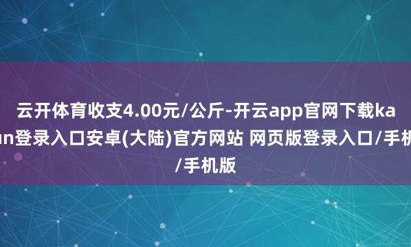云开体育收支4.00元/公斤-开云app官网下载kaiyun登录入口安卓(大陆)官方网站 网页版登录入口/手机版