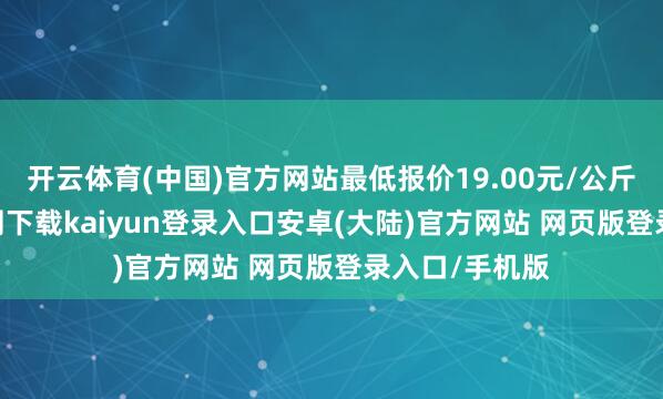 开云体育(中国)官方网站最低报价19.00元/公斤-开云app官网下载kaiyun登录入口安卓(大陆)官方网站 网页版登录入口/手机版