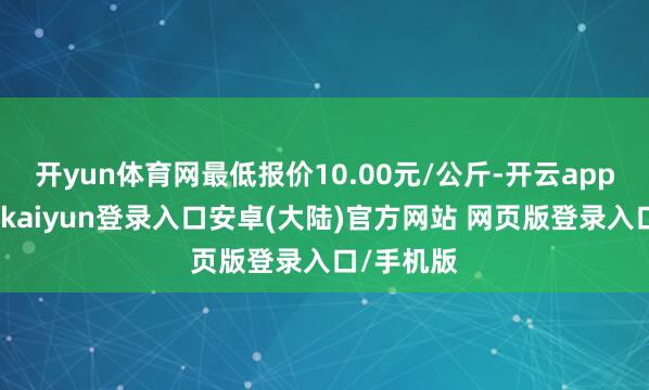 开yun体育网最低报价10.00元/公斤-开云app官网下载kaiyun登录入口安卓(大陆)官方网站 网页版登录入口/手机版