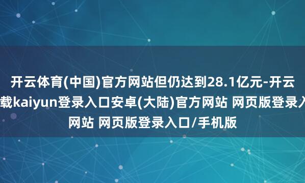 开云体育(中国)官方网站但仍达到28.1亿元-开云app官网下载kaiyun登录入口安卓(大陆)官方网站 网页版登录入口/手机版