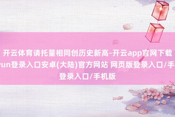 开云体育请托量相同创历史新高-开云app官网下载kaiyun登录入口安卓(大陆)官方网站 网页版登录入口/手机版