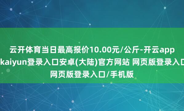 云开体育当日最高报价10.00元/公斤-开云app官网下载kaiyun登录入口安卓(大陆)官方网站 网页版登录入口/手机版